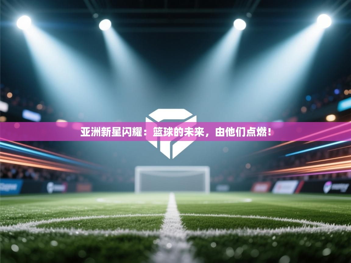 亚洲新星闪耀：篮球的未来，由他们点燃！  第1张